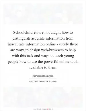Schoolchildren are not taught how to distinguish accurate information from inaccurate information online - surely there are ways to design web-browsers to help with this task and ways to teach young people how to use the powerful online tools available to them Picture Quote #1