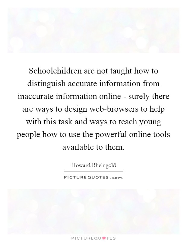 Schoolchildren are not taught how to distinguish accurate information from inaccurate information online - surely there are ways to design web-browsers to help with this task and ways to teach young people how to use the powerful online tools available to them Picture Quote #1