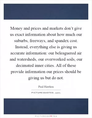 Money and prices and markets don’t give us exact information about how much our suburbs, freeways, and spandex cost. Instead, everything else is giving us accurate information: our beleaguered air and watersheds, our overworked soils, our decimated inner cities. All of these provide information our prices should be giving us but do not Picture Quote #1