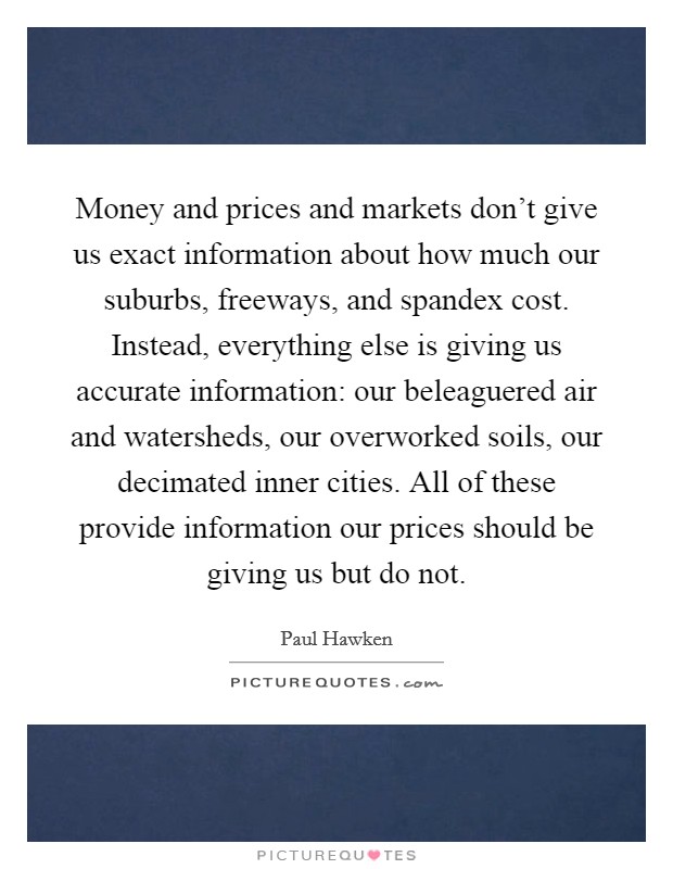 Money and prices and markets don't give us exact information about how much our suburbs, freeways, and spandex cost. Instead, everything else is giving us accurate information: our beleaguered air and watersheds, our overworked soils, our decimated inner cities. All of these provide information our prices should be giving us but do not Picture Quote #1