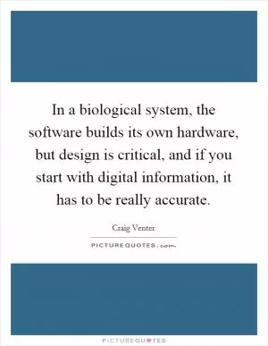 In a biological system, the software builds its own hardware, but design is critical, and if you start with digital information, it has to be really accurate Picture Quote #1