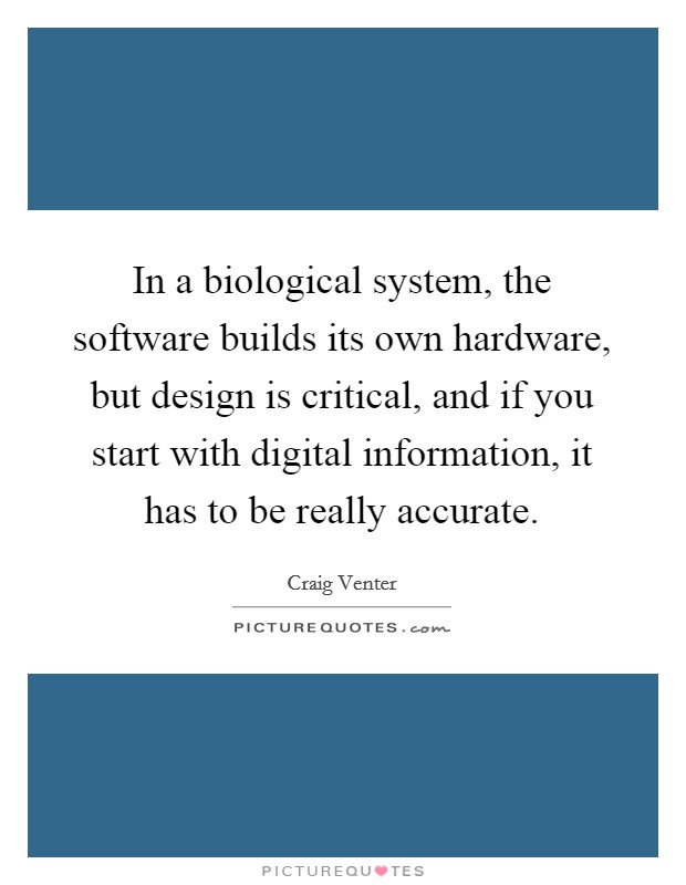 In a biological system, the software builds its own hardware, but design is critical, and if you start with digital information, it has to be really accurate Picture Quote #1