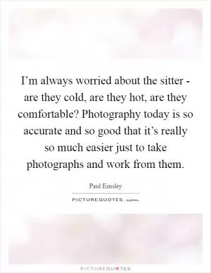 I’m always worried about the sitter - are they cold, are they hot, are they comfortable? Photography today is so accurate and so good that it’s really so much easier just to take photographs and work from them Picture Quote #1
