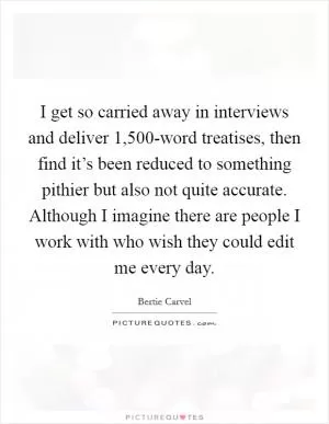 I get so carried away in interviews and deliver 1,500-word treatises, then find it’s been reduced to something pithier but also not quite accurate. Although I imagine there are people I work with who wish they could edit me every day Picture Quote #1