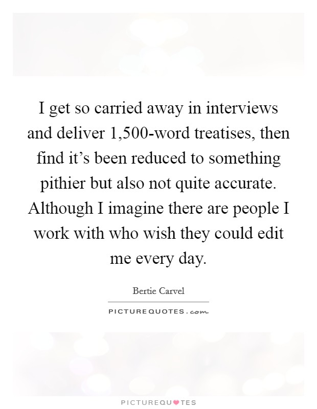 I get so carried away in interviews and deliver 1,500-word treatises, then find it's been reduced to something pithier but also not quite accurate. Although I imagine there are people I work with who wish they could edit me every day Picture Quote #1