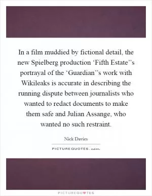 In a film muddied by fictional detail, the new Spielberg production ‘Fifth Estate’’s portrayal of the ‘Guardian’’s work with Wikileaks is accurate in describing the running dispute between journalists who wanted to redact documents to make them safe and Julian Assange, who wanted no such restraint Picture Quote #1