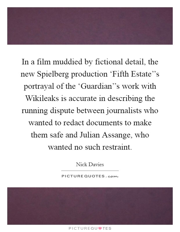 In a film muddied by fictional detail, the new Spielberg production ‘Fifth Estate''s portrayal of the ‘Guardian''s work with Wikileaks is accurate in describing the running dispute between journalists who wanted to redact documents to make them safe and Julian Assange, who wanted no such restraint Picture Quote #1
