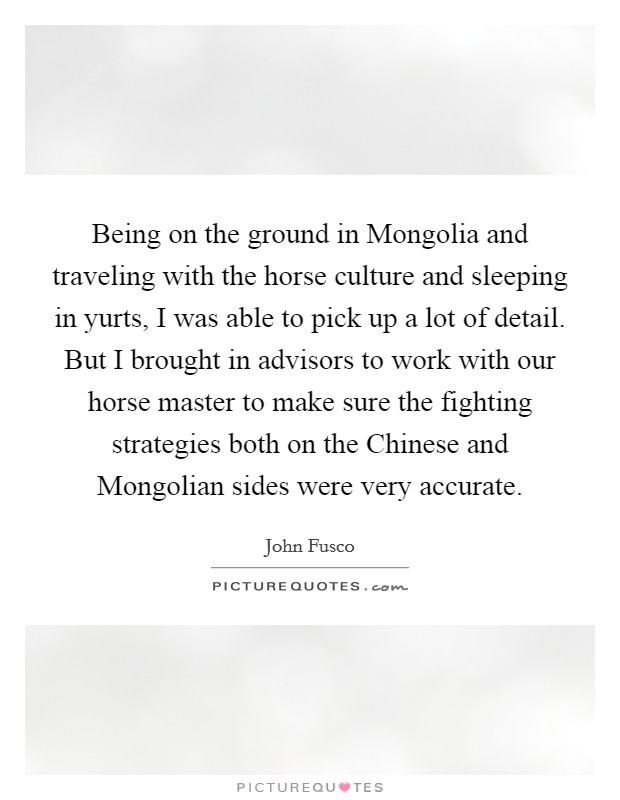 Being on the ground in Mongolia and traveling with the horse culture and sleeping in yurts, I was able to pick up a lot of detail. But I brought in advisors to work with our horse master to make sure the fighting strategies both on the Chinese and Mongolian sides were very accurate Picture Quote #1
