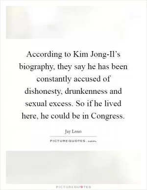 According to Kim Jong-Il’s biography, they say he has been constantly accused of dishonesty, drunkenness and sexual excess. So if he lived here, he could be in Congress Picture Quote #1