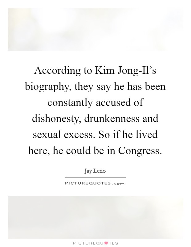 According to Kim Jong-Il's biography, they say he has been constantly accused of dishonesty, drunkenness and sexual excess. So if he lived here, he could be in Congress Picture Quote #1