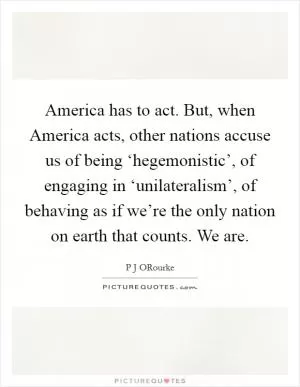 America has to act. But, when America acts, other nations accuse us of being ‘hegemonistic’, of engaging in ‘unilateralism’, of behaving as if we’re the only nation on earth that counts. We are Picture Quote #1