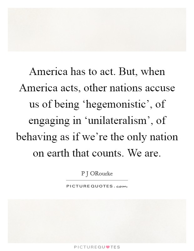 America has to act. But, when America acts, other nations accuse us of being ‘hegemonistic', of engaging in ‘unilateralism', of behaving as if we're the only nation on earth that counts. We are Picture Quote #1