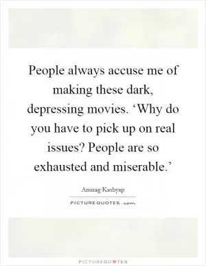 People always accuse me of making these dark, depressing movies. ‘Why do you have to pick up on real issues? People are so exhausted and miserable.’ Picture Quote #1