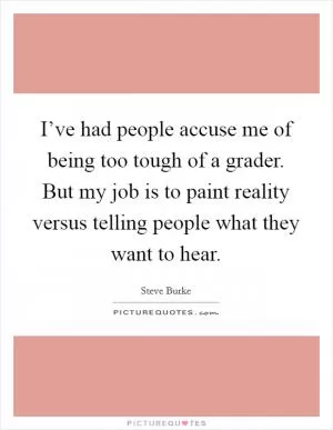 I’ve had people accuse me of being too tough of a grader. But my job is to paint reality versus telling people what they want to hear Picture Quote #1
