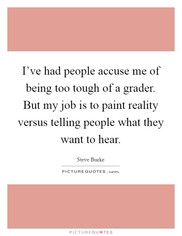 I've had people accuse me of being too tough of a grader. But my job is to paint reality versus telling people what they want to hear Picture Quote #1