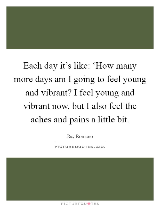 Each day it's like: ‘How many more days am I going to feel young and vibrant? I feel young and vibrant now, but I also feel the aches and pains a little bit Picture Quote #1