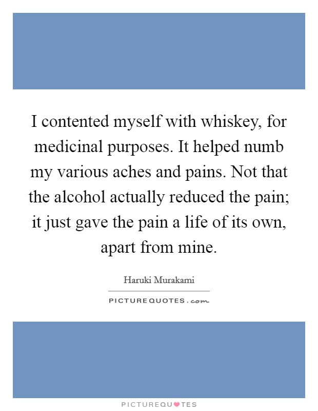 I contented myself with whiskey, for medicinal purposes. It helped numb my various aches and pains. Not that the alcohol actually reduced the pain; it just gave the pain a life of its own, apart from mine Picture Quote #1