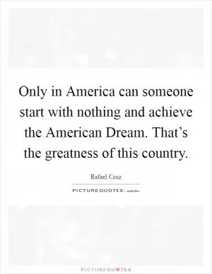 Only in America can someone start with nothing and achieve the American Dream. That’s the greatness of this country Picture Quote #1