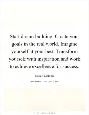 Start dream building. Create your goals in the real world. Imagine yourself at your best. Transform yourself with inspiration and work to achieve excellence for success Picture Quote #1