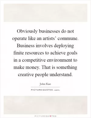 Obviously businesses do not operate like an artists’ commune. Business involves deploying finite resources to achieve goals in a competitive environment to make money. That is something creative people understand Picture Quote #1