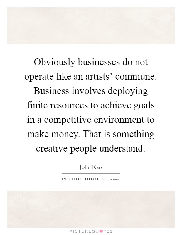 Obviously businesses do not operate like an artists' commune. Business involves deploying finite resources to achieve goals in a competitive environment to make money. That is something creative people understand Picture Quote #1