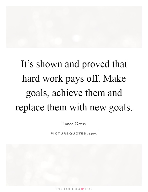 It's shown and proved that hard work pays off. Make goals, achieve them and replace them with new goals Picture Quote #1