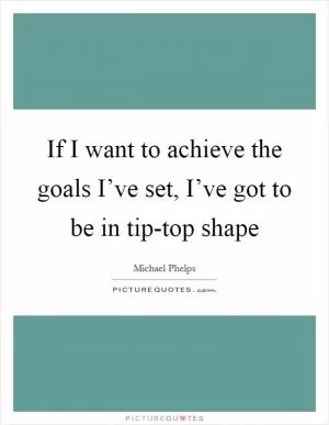 If I want to achieve the goals I’ve set, I’ve got to be in tip-top shape Picture Quote #1