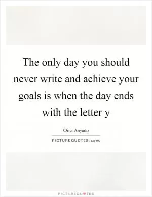 The only day you should never write and achieve your goals is when the day ends with the letter y Picture Quote #1
