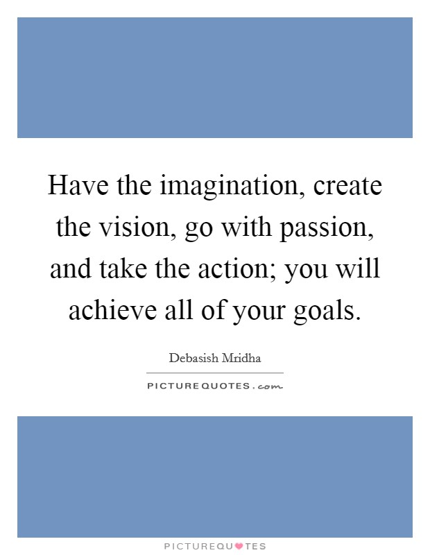 Have the imagination, create the vision, go with passion, and take the action; you will achieve all of your goals Picture Quote #1