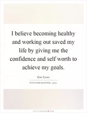 I believe becoming healthy and working out saved my life by giving me the confidence and self worth to achieve my goals Picture Quote #1