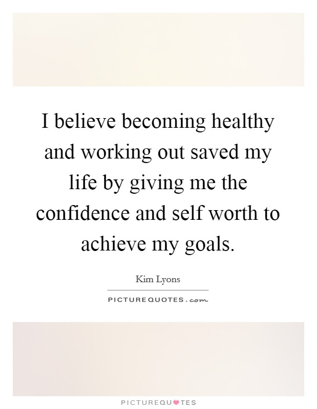 I believe becoming healthy and working out saved my life by giving me the confidence and self worth to achieve my goals Picture Quote #1