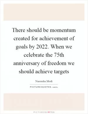 There should be momentum created for achievement of goals by 2022. When we celebrate the 75th anniversary of freedom we should achieve targets Picture Quote #1