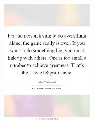 For the person trying to do everything alone, the game really is over. If you want to do something big, you must link up with others. One is too small a number to achieve greatness. That’s the Law of Significance Picture Quote #1