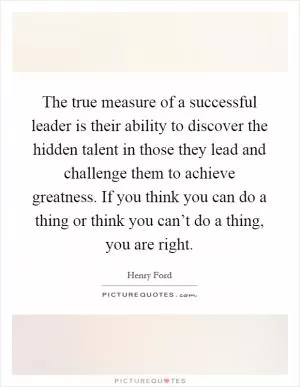 The true measure of a successful leader is their ability to discover the hidden talent in those they lead and challenge them to achieve greatness. If you think you can do a thing or think you can’t do a thing, you are right Picture Quote #1