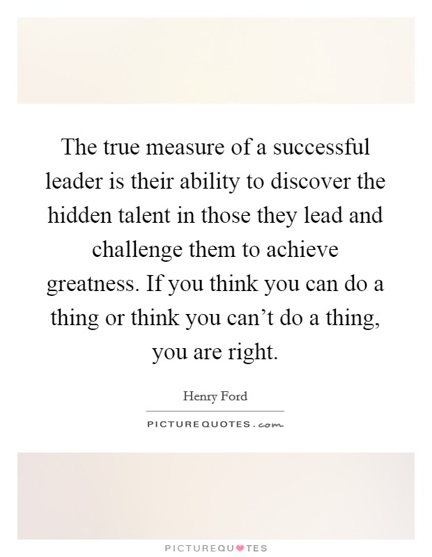 The true measure of a successful leader is their ability to discover the hidden talent in those they lead and challenge them to achieve greatness. If you think you can do a thing or think you can't do a thing, you are right Picture Quote #1