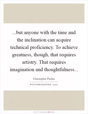 ...but anyone with the time and the inclination can acquire technical proficiency. To achieve greatness, though, that requires artistry. That requires imagination and thoughtfulness Picture Quote #1