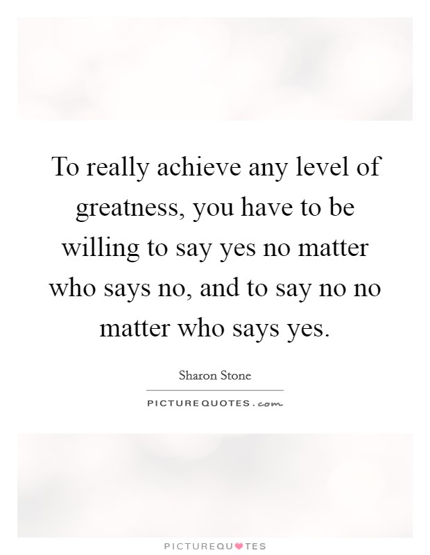 To really achieve any level of greatness, you have to be willing to say yes no matter who says no, and to say no no matter who says yes Picture Quote #1