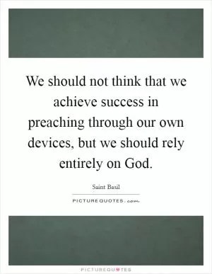 We should not think that we achieve success in preaching through our own devices, but we should rely entirely on God Picture Quote #1