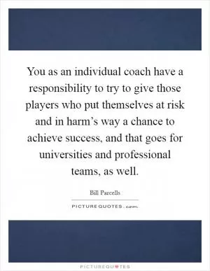 You as an individual coach have a responsibility to try to give those players who put themselves at risk and in harm’s way a chance to achieve success, and that goes for universities and professional teams, as well Picture Quote #1
