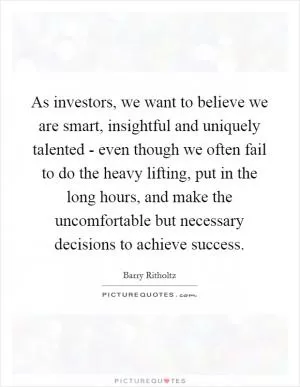 As investors, we want to believe we are smart, insightful and uniquely talented - even though we often fail to do the heavy lifting, put in the long hours, and make the uncomfortable but necessary decisions to achieve success Picture Quote #1
