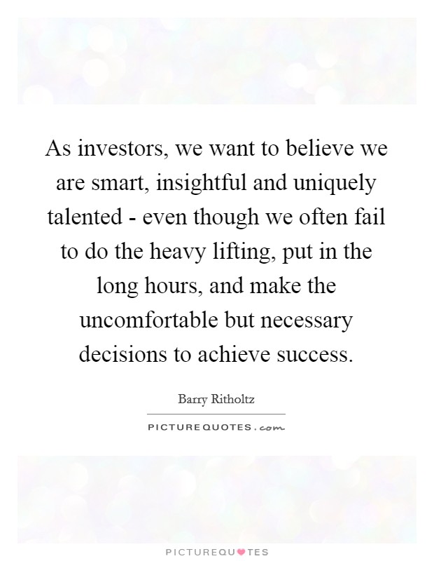 As investors, we want to believe we are smart, insightful and uniquely talented - even though we often fail to do the heavy lifting, put in the long hours, and make the uncomfortable but necessary decisions to achieve success Picture Quote #1