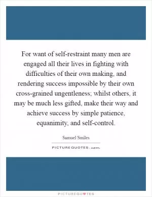 For want of self-restraint many men are engaged all their lives in fighting with difficulties of their own making, and rendering success impossible by their own cross-grained ungentleness; whilst others, it may be much less gifted, make their way and achieve success by simple patience, equanimity, and self-control Picture Quote #1