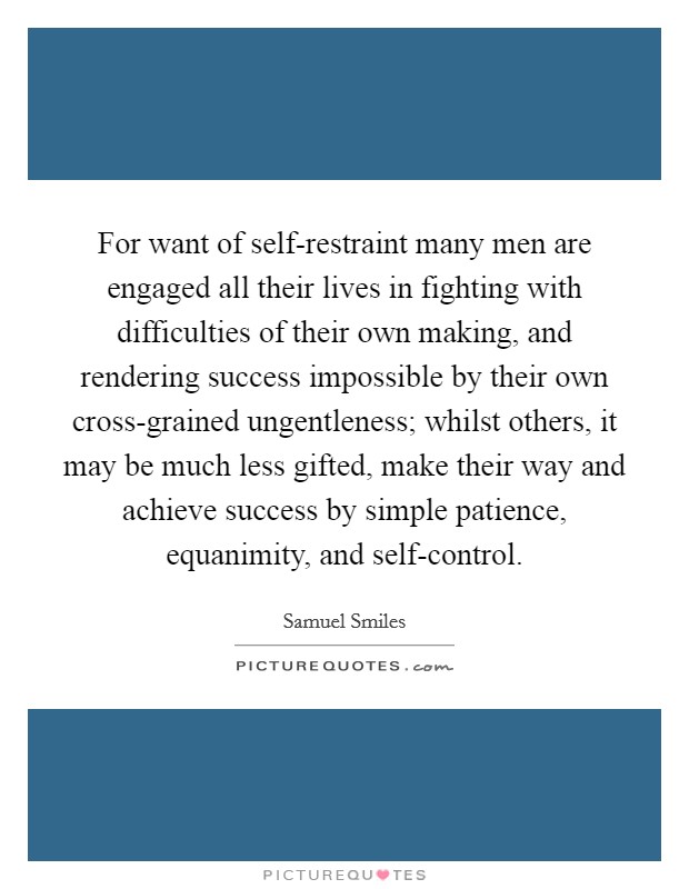 For want of self-restraint many men are engaged all their lives in fighting with difficulties of their own making, and rendering success impossible by their own cross-grained ungentleness; whilst others, it may be much less gifted, make their way and achieve success by simple patience, equanimity, and self-control Picture Quote #1