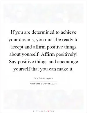 If you are determined to achieve your dreams, you must be ready to accept and affirm positive things about yourself. Affirm positively! Say positive things and encourage yourself that you can make it Picture Quote #1