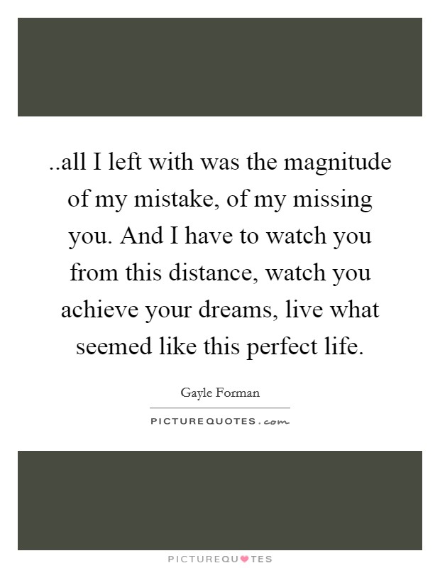 ..all I left with was the magnitude of my mistake, of my missing you. And I have to watch you from this distance, watch you achieve your dreams, live what seemed like this perfect life Picture Quote #1