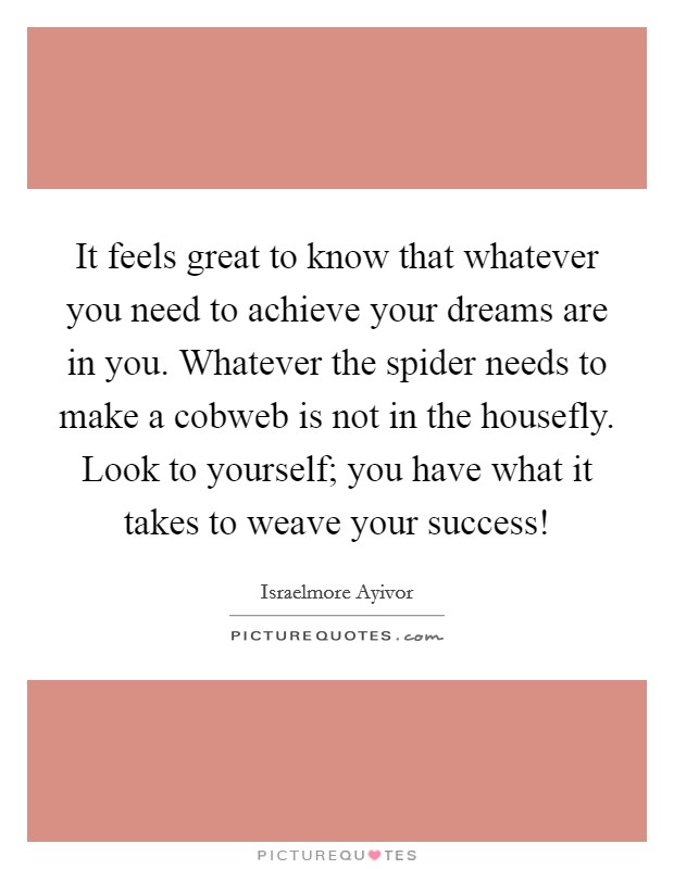 It feels great to know that whatever you need to achieve your dreams are in you. Whatever the spider needs to make a cobweb is not in the housefly. Look to yourself; you have what it takes to weave your success! Picture Quote #1