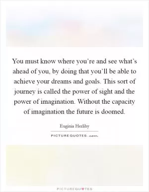 You must know where you’re and see what’s ahead of you, by doing that you’ll be able to achieve your dreams and goals. This sort of journey is called the power of sight and the power of imagination. Without the capacity of imagination the future is doomed Picture Quote #1