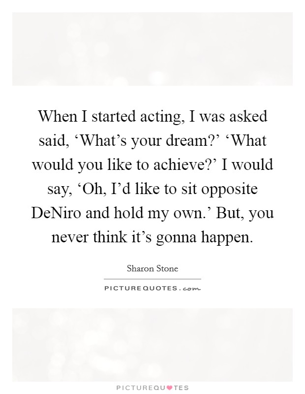When I started acting, I was asked said, ‘What’s your dream?’ ‘What would you like to achieve?’ I would say, ‘Oh, I’d like to sit opposite DeNiro and hold my own.’ But, you never think it’s gonna happen Picture Quote #1