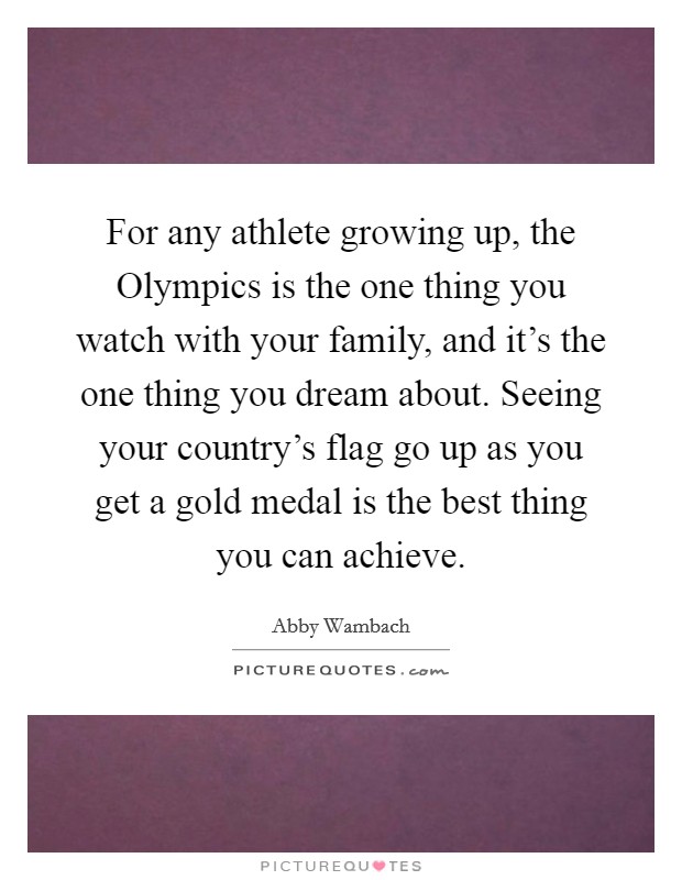 For any athlete growing up, the Olympics is the one thing you watch with your family, and it's the one thing you dream about. Seeing your country's flag go up as you get a gold medal is the best thing you can achieve Picture Quote #1