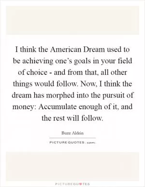 I think the American Dream used to be achieving one’s goals in your field of choice - and from that, all other things would follow. Now, I think the dream has morphed into the pursuit of money: Accumulate enough of it, and the rest will follow Picture Quote #1